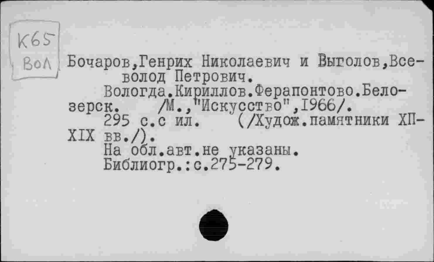 ﻿ВоЛ;
Бочаров,Генрих Николаевич и Выводов,Всеволод Петрович.
Вологда.Кириллов.Ферапонтово.Бело-
зерск.	/М./’Искусство",1966/.
295 с.с ил.	' (Дчдож.памятники ХП-
XIX вв./).
На обл.авт.не указаны.
Библиогр.: с.275-279.